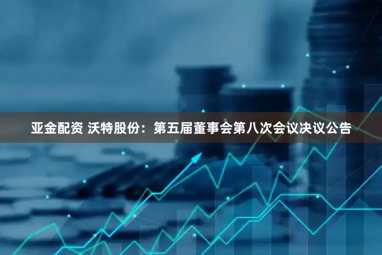 亚金配资 沃特股份：第五届董事会第八次会议决议公告