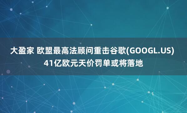 大盈家 欧盟最高法顾问重击谷歌(GOOGL.US) 41亿欧元天价罚单或将落地