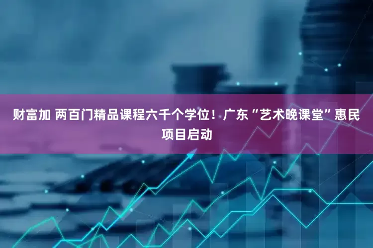 财富加 两百门精品课程六千个学位！广东“艺术晚课堂”惠民项目启动