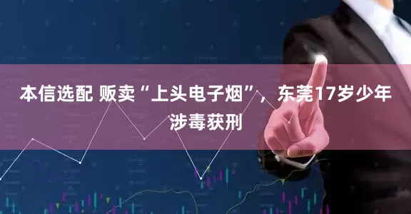 本信选配 贩卖“上头电子烟”，东莞17岁少年涉毒获刑