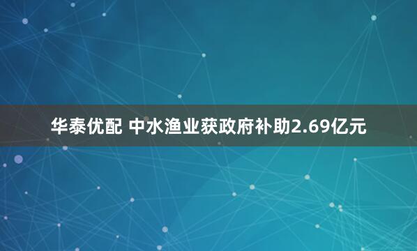 华泰优配 中水渔业获政府补助2.69亿元