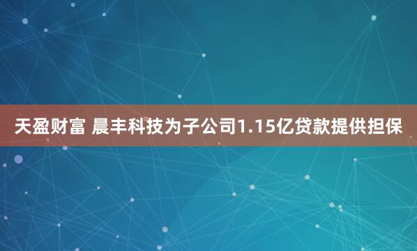 天盈财富 晨丰科技为子公司1.15亿贷款提供担保
