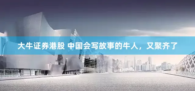 大牛证券港股 中国会写故事的牛人，又聚齐了