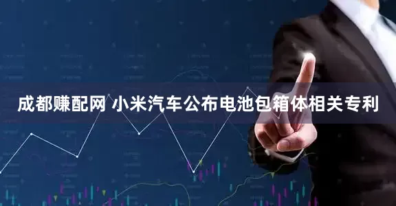 成都赚配网 小米汽车公布电池包箱体相关专利