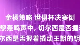 金橘策略 世俱杯决赛倒计时: 巴黎轰鸣声中, 切尔西是否握着撬动王朝的钥匙?