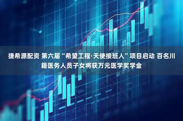 捷希源配资 第六届“希望工程·天使接班人”项目启动 百名川籍医务人员子女将获万元医学奖学金
