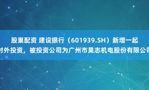 股巢配资 建设银行（601939.SH）新增一起对外投资，被投资公司为广州市昊志机电股份有限公司