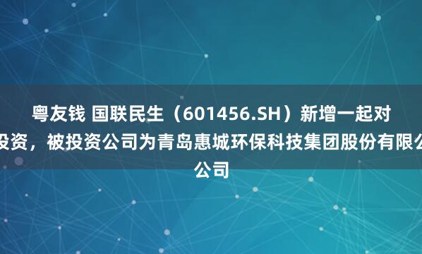 粤友钱 国联民生（601456.SH）新增一起对外投资，被投资公司为青岛惠城环保科技集团股份有限公司
