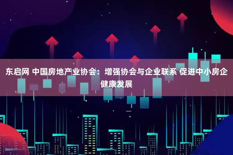 东启网 中国房地产业协会：增强协会与企业联系 促进中小房企健康发展