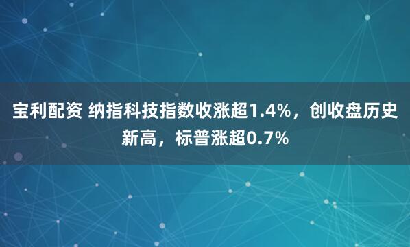 宝利配资 纳指科技指数收涨超1.4%，创收盘历史新高，标普涨超0.7%