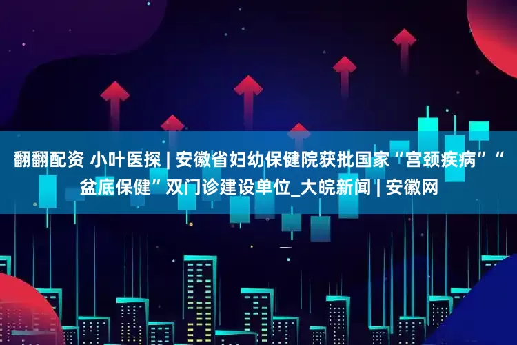 翻翻配资 小叶医探 | 安徽省妇幼保健院获批国家“宫颈疾病”“盆底保健”双门诊建设单位_大皖新闻 | 安徽网