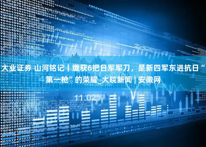 大业证券 山河铭记｜缴获6把日军军刀，是新四军东进抗日“第一枪”的荣耀_大皖新闻 | 安徽网