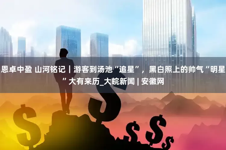 恩卓中盈 山河铭记｜游客到汤池“追星”，黑白照上的帅气“明星”大有来历_大皖新闻 | 安徽网