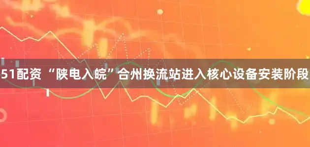 51配资 “陕电入皖”合州换流站进入核心设备安装阶段