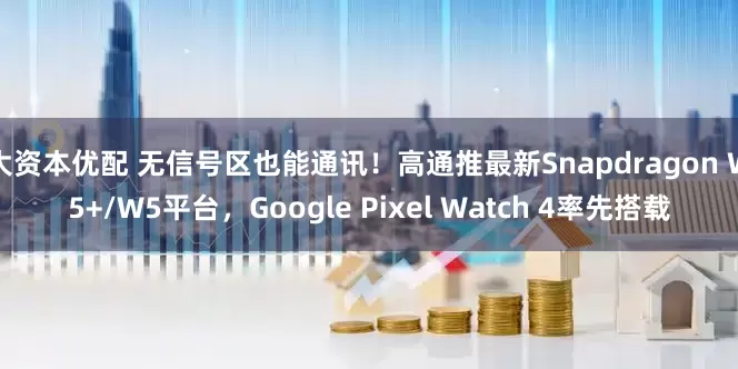 大资本优配 无信号区也能通讯！高通推最新Snapdragon W5+/W5平台，Google Pixel Watch 4率先搭载