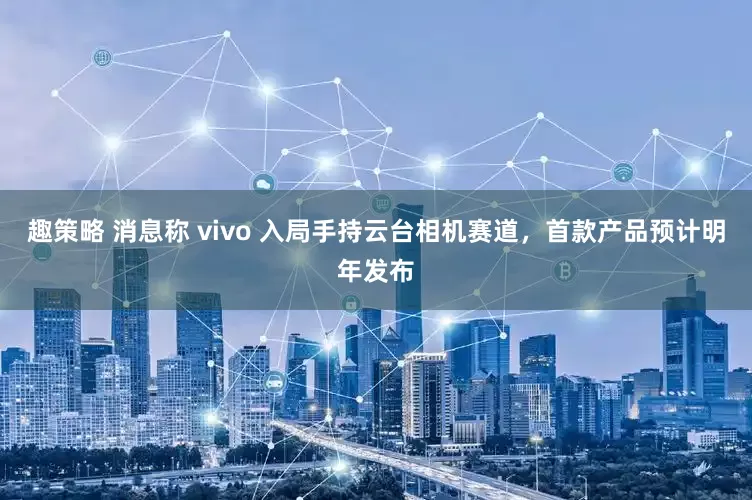 趣策略 消息称 vivo 入局手持云台相机赛道，首款产品预计明年发布