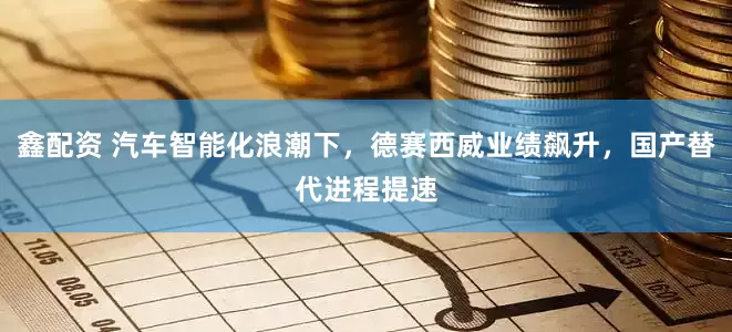 鑫配资 汽车智能化浪潮下，德赛西威业绩飙升，国产替代进程提速