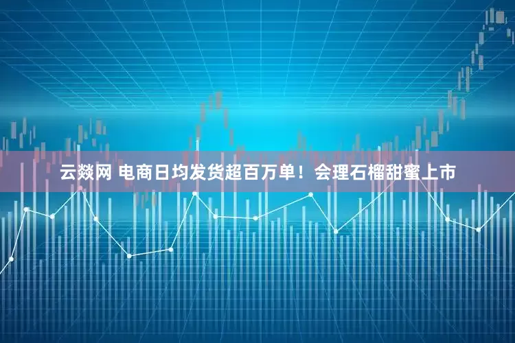 云燚网 电商日均发货超百万单！会理石榴甜蜜上市