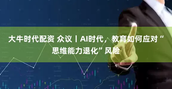 大牛时代配资 众议丨AI时代，教育如何应对“思维能力退化”风险