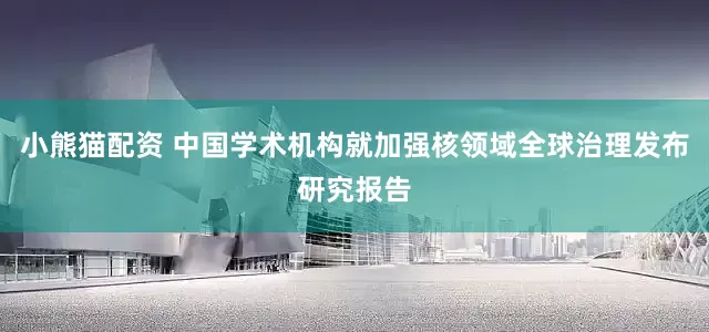 小熊猫配资 中国学术机构就加强核领域全球治理发布研究报告