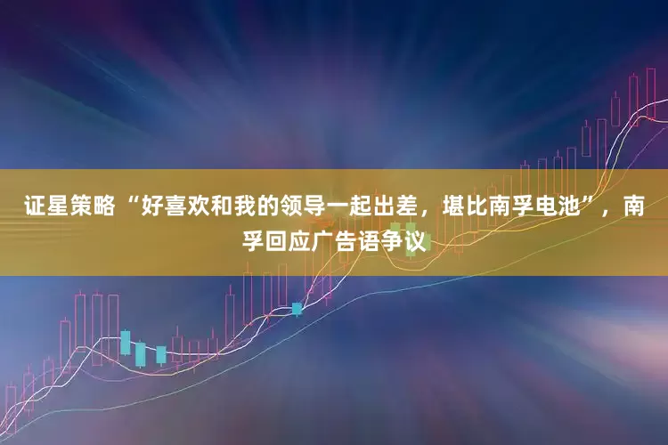证星策略 “好喜欢和我的领导一起出差，堪比南孚电池”，南孚回应广告语争议