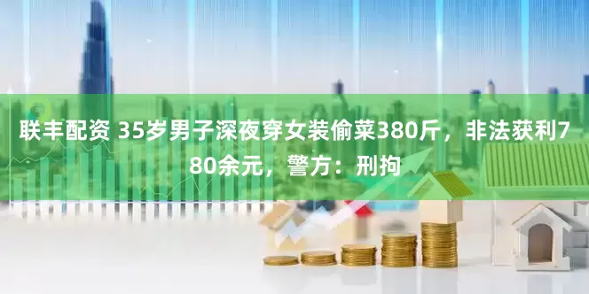 联丰配资 35岁男子深夜穿女装偷菜380斤，非法获利780余元，警方：刑拘
