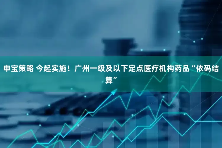 申宝策略 今起实施！广州一级及以下定点医疗机构药品“依码结算”