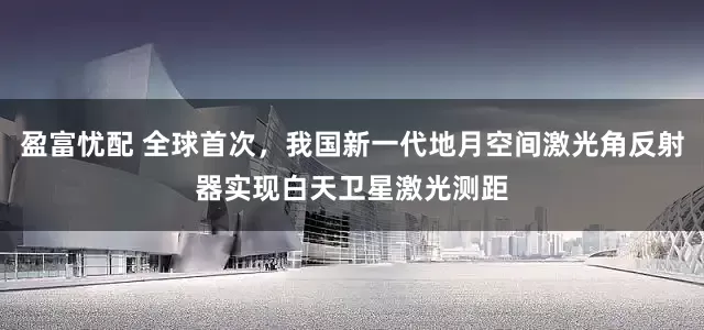盈富忧配 全球首次，我国新一代地月空间激光角反射器实现白天卫星激光测距