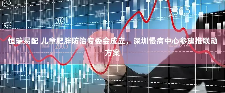 恒瑞易配 儿童肥胖防治专委会成立，深圳慢病中心参建推联动方案