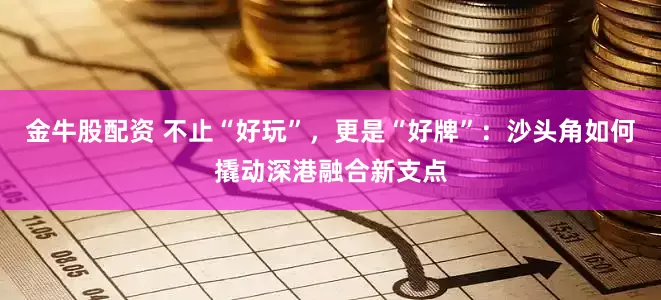 金牛股配资 不止“好玩”，更是“好牌”：沙头角如何撬动深港融合新支点