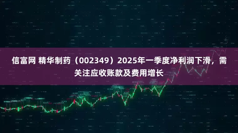 信富网 精华制药（002349）2025年一季度净利润下滑，需关注应收账款及费用增长