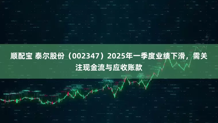 顺配宝 泰尔股份（002347）2025年一季度业绩下滑，需关注现金流与应收账款