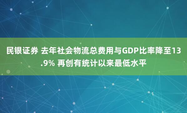 民银证券 去年社会物流总费用与GDP比率降至13.9% 再创有统计以来最低水平