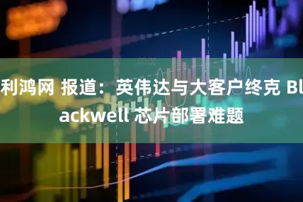 利鸿网 报道：英伟达与大客户终克 Blackwell 芯片部署难题
