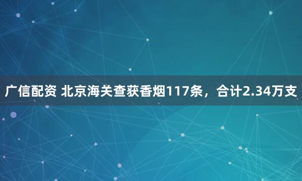 广信配资 北京海关查获香烟117条，合计2.34万支