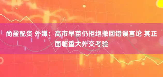 尚盈配资 外媒：高市早苗仍拒绝撤回错误言论 其正面临重大外交考验