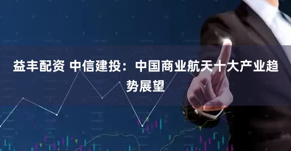 益丰配资 中信建投：中国商业航天十大产业趋势展望