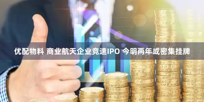 优配物料 商业航天企业竞速IPO 今明两年或密集挂牌